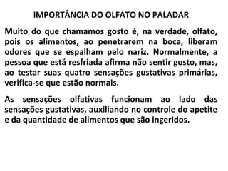IMPORTÂNCIA DO OLFATO NO PALADAR
Muito do que chamamos gosto é, na verdade, olfato,
pois os alimentos, ao penetrarem na boca, liberam
odores que se espalham pelo nariz. Normalmente, a
pessoa que está resfriada afirma não sentir gosto, mas,
ao testar suas quatro sensações gustativas primárias,
verifica-se que estão normais.
As sensações olfativas funcionam ao lado das
sensações gustativas, auxiliando no controle do apetite
e da quantidade de alimentos que são ingeridos.
 