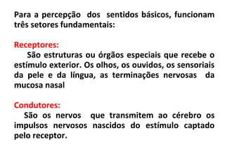Para a percepção dos sentidos básicos, funcionam
três setores fundamentais:
Receptores:
São estruturas ou órgãos especiais que recebe o
estímulo exterior. Os olhos, os ouvidos, os sensoriais
da pele e da língua, as terminações nervosas da
mucosa nasal
Condutores:
São os nervos que transmitem ao cérebro os
impulsos nervosos nascidos do estímulo captado
pelo receptor.
 
