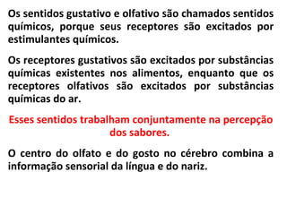 Os sentidos gustativo e olfativo são chamados sentidos
químicos, porque seus receptores são excitados por
estimulantes químicos.
Os receptores gustativos são excitados por substâncias
químicas existentes nos alimentos, enquanto que os
receptores olfativos são excitados por substâncias
químicas do ar.
Esses sentidos trabalham conjuntamente na percepção
dos sabores.
O centro do olfato e do gosto no cérebro combina a
informação sensorial da língua e do nariz.
 