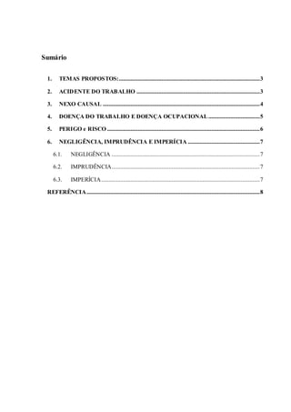 Sumário
1. TEMAS PROPOSTOS:................................................................................................3
2. ACIDENTE DO TRABALHO ....................................................................................3
3. NEXO CAUSAL ...........................................................................................................4
4. DOENÇA DO TRABALHO E DOENÇA OCUPACIONAL...................................5
5. PERIGO e RISCO ........................................................................................................6
6. NEGLIGÊNCIA, IMPRUDÊNCIA E IMPERÍCIA .................................................7
6.1. NEGLIGÊNCIA .....................................................................................................7
6.2. IMPRUDÊNCIA.....................................................................................................7
6.3. IMPERÍCIA............................................................................................................7
REFERÊNCIA......................................................................................................................8
 