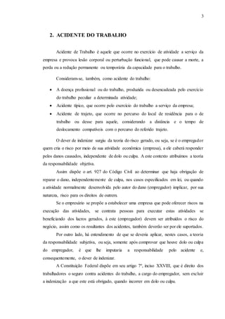 3
2. ACIDENTE DO TRABALHO
Acidente de Trabalho é aquele que ocorre no exercício de atividade a serviço da
empresa e provoca lesão corporal ou perturbação funcional, que pode causar a morte, a
perda ou a redução permanente ou temporária da capacidade para o trabalho.
Consideram-se, também, como acidente do trabalho:
 A doença profissional ou do trabalho, produzida ou desencadeada pelo exercício
do trabalho peculiar a determinada atividade;
 Acidente típico, que ocorre pelo exercício do trabalho a serviço da empresa;
 Acidente de trajeto, que ocorre no percurso do local de residência para o de
trabalho ou desse para aquele, considerando a distância e o tempo de
deslocamento compatíveis com o percurso do referido trajeto.
O dever de indenizar surgiu da teoria do risco gerado, ou seja, se é o empregador
quem cria o risco por meio de sua atividade econômica (empresa), a ele caberá responder
pelos danos causados, independente de dolo ou culpa. A este contexto atribuímos a teoria
da responsabilidade objetiva.
Assim dispõe o art. 927 do Código Civil ao determinar que haja obrigação de
reparar o dano, independentemente de culpa, nos casos especificados em lei, ou quando
a atividade normalmente desenvolvida pelo autor do dano (empregador) implicar, por sua
natureza, risco para os direitos de outrem.
Se o empresário se propõe a estabelecer uma empresa que pode oferecer riscos na
execução das atividades, se contrata pessoas para executar estas atividades se
beneficiando dos lucros gerados, à este (empregador) devem ser atribuídos o risco do
negócio, assim como os resultantes dos acidentes, também deverão ser por ele suportados.
Por outro lado, há entendimento de que se deveria aplicar, nestes casos, a teoria
da responsabilidade subjetiva, ou seja, somente após comprovar que houve dolo ou culpa
do empregador, é que lhe imputaria a responsabilidade pelo acidente e,
consequentemente, o dever de indenizar.
A Constituição Federal dispõe em seu artigo 7º, inciso XXVIII, que é direito dos
trabalhadores o seguro contra acidentes do trabalho, a cargo do empregador, sem excluir
a indenização a que este está obrigado, quando incorrer em dolo ou culpa.
 