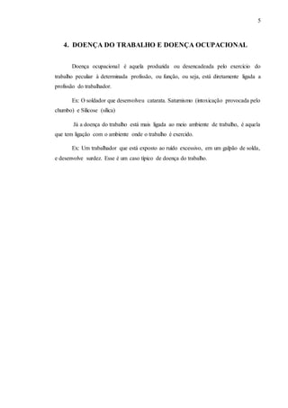 5
4. DOENÇA DO TRABALHO E DOENÇA OCUPACIONAL
Doença ocupacional é aquela produzida ou desencadeada pelo exercício do
trabalho peculiar à determinada profissão, ou função, ou seja, está diretamente ligada a
profissão do trabalhador.
Ex: O soldador que desenvolveu catarata. Saturnismo (intoxicação provocada pelo
chumbo) e Silicose (sílica)
Já a doença do trabalho está mais ligada ao meio ambiente de trabalho, é aquela
que tem ligação com o ambiente onde o trabalho é exercido.
Ex: Um trabalhador que está exposto ao ruído excessivo, em um galpão de solda,
e desenvolve surdez. Esse é um caso típico de doença do trabalho.
 