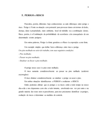 6
5. PERIGO e RISCO
Parecidos, porém, diferentes hoje conheceremos as sutis diferenças entre perigo e
risco. Perigo é: Fonte ou situação com potencial para provocar danos em termos de lesão,
doença, dano à propriedade, meio ambiente, local de trabalho ou a combinação destes.
Risco, porém, é a Combinação da probabilidade de ocorrência e da consequência de um
determinado evento perigoso.
Em outras palavras, Perigo é a fonte geradora e o Risco é a exposição a esta fonte.
Um exemplo simples que define bem a diferença entre risco e perigo.
Um piso molhado no setor de trabalho, tem suas seguintes condições:
- Piso molhado;
- Passar no piso molhado;
- Sinalizar ou Secar o piso molhado.
O perigo nesse caso é o piso estar molhado;
O risco aumenta consideravelmente ao passar no piso molhado (acidente
escorregões)
O risco diminui consideravelmente ao sinalizar o perigo ou secar o piso.
Em ambas situações identificamos o PERIGO e avaliamos o RISCO.
Então podemos afirmar que os perigos e os riscos estão a todo tempo no nosso
dia-a-dia e nos deparamos com eles a todo instante, envolvendo-nos vez por outra e na
grande maioria das vezes nem os percebemos, para isso precisamos identificar os perigos,
avaliação de riscos e determinar as medidas de controle.
 