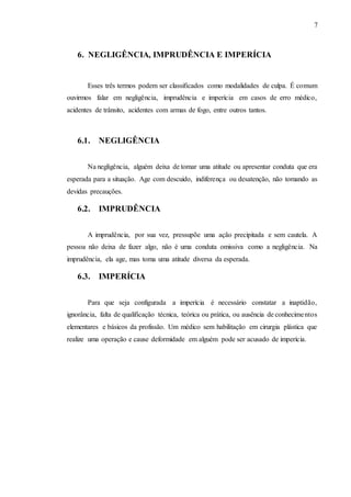 7
6. NEGLIGÊNCIA, IMPRUDÊNCIA E IMPERÍCIA
Esses três termos podem ser classificados como modalidades de culpa. É comum
ouvirmos falar em negligência, imprudência e imperícia em casos de erro médico,
acidentes de trânsito, acidentes com armas de fogo, entre outros tantos.
6.1. NEGLIGÊNCIA
Na negligência, alguém deixa de tomar uma atitude ou apresentar conduta que era
esperada para a situação. Age com descuido, indiferença ou desatenção, não tomando as
devidas precauções.
6.2. IMPRUDÊNCIA
A imprudência, por sua vez, pressupõe uma ação precipitada e sem cautela. A
pessoa não deixa de fazer algo, não é uma conduta omissiva como a negligência. Na
imprudência, ela age, mas toma uma atitude diversa da esperada.
6.3. IMPERÍCIA
Para que seja configurada a imperícia é necessário constatar a inaptidão,
ignorância, falta de qualificação técnica, teórica ou prática, ou ausência de conhecimentos
elementares e básicos da profissão. Um médico sem habilitação em cirurgia plástica que
realize uma operação e cause deformidade em alguém pode ser acusado de imperícia.
 