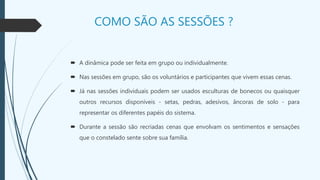 COMO SÃO AS SESSÕES ?
 A dinâmica pode ser feita em grupo ou individualmente.
 Nas sessões em grupo, são os voluntários e participantes que vivem essas cenas.
 Já nas sessões individuais podem ser usados esculturas de bonecos ou quaisquer
outros recursos disponíveis - setas, pedras, adesivos, âncoras de solo - para
representar os diferentes papéis do sistema.
 Durante a sessão são recriadas cenas que envolvam os sentimentos e sensações
que o constelado sente sobre sua família.
 