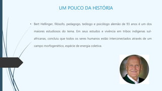 UM POUCO DA HISTÓRIA
• Bert Hellinger, filósofo, pedagogo, teólogo e psicólogo alemão de 93 anos é um dos
maiores estudiosos do tema. Em seus estudos e vivência em tribos indígenas sul-
africanas, concluiu que todos os seres humanos estão interconectados através de um
campo morfogenético, espécie de energia coletiva.
 