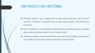 UM POUCO DA HISTÓRIA
 Hellinger observou que a repetição de acontecimentos dolorosos que já haviam
ocorrido a familiares no passado trazia consigo muita angústia e sofrimento para
as pessoas.
 Ela é motivada por uma lealdade ao sistema familiar que fazemos parte, motivada
pelo nosso inconsciente e pela força do campo familiar.
 Repetimos padrões comportamentais em busca de novos resultados, porém essa é
uma tentativa que não faz sentido e pode gerar muita frustração.
 