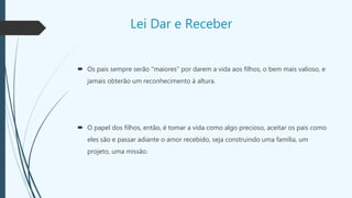 Lei Dar e Receber
 Os pais sempre serão "maiores" por darem a vida aos filhos, o bem mais valioso, e
jamais obterão um reconhecimento à altura.
 O papel dos filhos, então, é tomar a vida como algo precioso, aceitar os pais como
eles são e passar adiante o amor recebido, seja construindo uma família, um
projeto, uma missão.
 