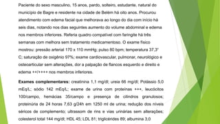 Paciente do sexo masculino, 15 anos, pardo, solteiro, estudante, natural do
município de Bagre e residente na cidade de Belém há oito anos. Procurou
atendimento com edema facial que melhorava ao longo do dia com início há
seis dias, notando nos dias seguintes aumento do volume abdominal e edema
nos membros inferiores. Referia quadro compatível com faringite há três
semanas com melhora sem tratamento medicamentoso. O exame físico
mostrou: pressão arterial 170 x 110 mmHg; pulso 80 bpm; temperatura 37,3°
C; saturação de oxigênio 97%; exame cardiovascular, pulmonar, neurológico e
osteoarticular sem alterações, dor a palpação de flancos esquerdo e direito e
edema ++/++++ nos membros inferiores.
Exames complementares: creatinina 1,1 mg/dl; ureia 66 mg/dl; Potássio 5,0
mEq/L; sódio 142 mEq/L; exame de urina com proteínas +++, leucócitos
100/campo, hemácias 35/campo e presença de cilindros granulosos;
proteinúria de 24 horas 7,63 g/24h em 1250 ml de urina; redução dos níveis
séricos de complemento; ultrassom de rins e vias urinárias sem alterações;
colesterol total 144 mg/dl; HDL 45; LDL 81; triglicérides 89; albumina 3,0
 