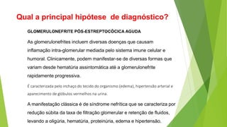 Qual a principal hipótese de diagnóstico?
GLOMERULONEFRITE PÓS-ESTREPTOCÓCICA AGUDA
As glomerulonefrites incluem diversas doenças que causam
inflamação intra-glomerular mediada pelo sistema imune celular e
humoral. Clinicamente, podem manifestar-se de diversas formas que
variam desde hematúria assintomática até a glomerulonefrite
rapidamente progressiva.
É caracterizada pelo inchaço do tecido do organismo (edema), hipertensão arterial e
aparecimento de glóbulos vermelhos na urina.
A manifestação clássica é de síndrome nefrítica que se caracteriza por
redução súbita da taxa de filtração glomerular e retenção de fluidos,
levando a oligúria, hematúria, proteinúria, edema e hipertensão.
 