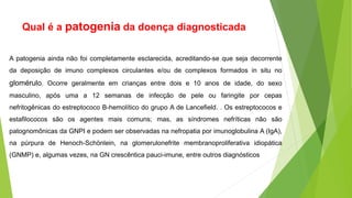 Qual é a patogenia da doença diagnosticada
A patogenia ainda não foi completamente esclarecida, acreditando-se que seja decorrente
da deposição de imuno complexos circulantes e/ou de complexos formados in situ no
glomérulo. Ocorre geralmente em crianças entre dois e 10 anos de idade, do sexo
masculino, após uma a 12 semanas de infecção de pele ou faringite por cepas
nefritogênicas do estreptococo B-hemolítico do grupo A de Lancefield. . Os estreptococos e
estafilococos são os agentes mais comuns; mas, as síndromes nefríticas não são
patognomônicas da GNPI e podem ser observadas na nefropatia por imunoglobulina A (IgA),
na púrpura de Henoch-Schönlein, na glomerulonefrite membranoproliferativa idiopática
(GNMP) e, algumas vezes, na GN crescêntica pauci-imune, entre outros diagnósticos
 