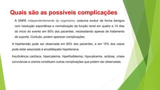 Quais são as possíveis complicações
A GNPE independentemente do organismo, costuma evoluir de forma benigna
com resolução espontânea e normalização da função renal em quatro a 14 dias
do início do evento em 95% dos pacientes, necessitando apenas de tratamento
de suporte. Contudo, podem aparecer complicações;
A hipertensão pode ser observada em 60% dos pacientes, e em 10% dos casos
pode estar associada à encefalopatia hipertensiva
Insuficiência cardíaca, hipercalemia, hiperfosfatemia, hipocalcemia, acidose, crises
convulsivas e uremia constituem outras complicações que podem ser observadas.
 