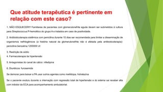 Que atitude terapêutica é pertinente em
relação com este caso?
1. NÃO ESQUECER!!! Familiares de pacientes com glomerulonefrite aguda devem ser submetidos à cultura
para Streptococcus P-hemolitico do grupo A e tratados em caso de positividade.
2. Antibioticoterapia sistêmica com penicilina durante 10 dias ser recomendada para limitar a disseminação de
organismos nefritogênicos (a história natural da glomerulonefrite não é afetada pela antibioticoterapia):
penicilina benzatina 1200000 UI
3. Restrição de sódio
4. Farmacoterapia da hipertensão
5. Antagonistas do canal de cálcio: nifedipina
6. Diuréticos: furosemida
Se demorar para baixar a PA usar outros agentes como metildopa, hidralazina
Se o paciente evoluiu durante a internação com regressão total de hipertensão e do edema vai receber alta
com inibidor da ECA para acompanhamento ambulatorial.
 