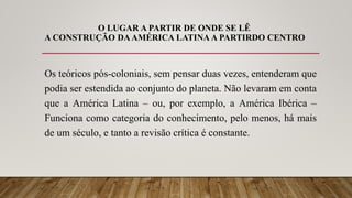 O LUGAR A PARTIR DE ONDE SE LÊ
A CONSTRUÇÃO DAAMÉRICA LATINA A PARTIRDO CENTRO
Os teóricos pós-coloniais, sem pensar duas vezes, entenderam que
podia ser estendida ao conjunto do planeta. Não levaram em conta
que a América Latina – ou, por exemplo, a América Ibérica –
Funciona como categoria do conhecimento, pelo menos, há mais
de um século, e tanto a revisão crítica é constante.
 