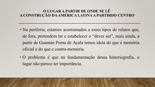 O LUGAR A PARTIR DE ONDE SE LÊ
A CONSTRUÇÃO DAAMÉRICA LATINA A PARTIRDO CENTRO
• Na periferia, estamos acostumados a esses tipos de relatos que,
de fora, pretendem ler e estabelecer o “dever ser”, mais ainda, a
partir de Guamán Poma de Ayala temos ideia do que é memória
oficial e do que e contra-memória.
• O problema é que na fundamentação dessa historiografia, o
lugar não parece ter importância.
 