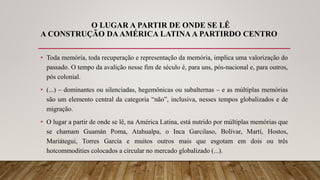 O LUGAR A PARTIR DE ONDE SE LÊ
A CONSTRUÇÃO DAAMÉRICA LATINA A PARTIRDO CENTRO
• Toda memória, toda recuperação e representação da memória, implica uma valorização do
passado. O tempo da avalição nesse fim de século é, para uns, pós-nacional e, para outros,
pós colonial.
• (...) – dominantes ou silenciadas, hegemônicas ou subalternas – e as múltiplas memórias
são um elemento central da categoria “não”, inclusiva, nesses tempos globalizados e de
migração.
• O lugar a partir de onde se lê, na América Latina, está nutrido por múltiplas memórias que
se chamam Guamán Poma, Atahualpa, o Inca Garcilaso, Bolívar, Martí, Hostos,
Mariátegui, Torres García e muitos outros mais que esgotam em dois ou três
hotcommodities colocados a circular no mercado globalizado (...).
 