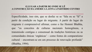 O LUGAR A PARTIR DE ONDE SE LÊ
A CONSTRUÇÃO DAAMÉRICA LATINA A PARTIRDO CENTRO
Especificidade, isso sim, que se desfaz se se “fala ou se “lê” a
partir da condição ou lugar do migrante. A partir do lugar do
migrante é compreensível afirmar, como o faz Hommi Bhabha,
que “os conceitos de culturas nacionais homogêneas, a
transmissão contígua e consensual da tradições históricas ou as
comunidades étnicas ‘orgânicas’ – como fontes do comparatismo
cultural – encontram-se em um processo de renovação profunda”
(Bhabha, 1994).
 