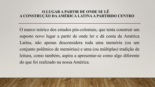 O LUGAR A PARTIR DE ONDE SE LÊ
A CONSTRUÇÃO DAAMÉRICA LATINA A PARTIRDO CENTRO
O marco teórico dos estudos pós-coloniais, que tenta construir um
suposto novo lugar a partir de onde ler e dá conta da América
Latina, não apenas desconsidera toda uma memória (ou um
conjunto polêmico de memórias) e uma (ou múltiplas) tradição de
leitura, como também, aspira a apresentar-se como algo diferente
do que foi realizado na nossa América.
 