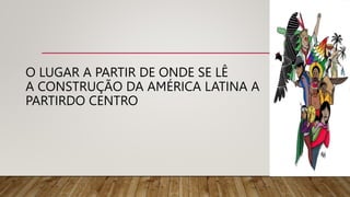O LUGAR A PARTIR DE ONDE SE LÊ
A CONSTRUÇÃO DA AMÉRICA LATINA A
PARTIRDO CENTRO
 