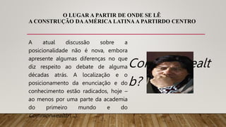 O LUGAR A PARTIR DE ONDE SE LÊ
A CONSTRUÇÃO DAAMÉRICA LATINA A PARTIRDO CENTRO
A atual discussão sobre a
posicionalidade não é nova, embora
apresente algumas diferenças no que
diz respeito ao debate de alguma
décadas atrás. A localização e o
posicionamento da enunciação e do
conhecimento estão radicados, hoje –
ao menos por uma parte da academia
do primeiro mundo e do
Commonwealtb (...).
Commonwealt
b?
 