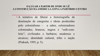 O LUGAR A PARTIR DE ONDE SE LÊ
A CONSTRUÇÃO DAAMÉRICA LATINA A PARTIRDO CENTRO
• A tentativa de liberar a historiografia da
dominação de categorias e ideias produzidas
pelo colonialismo - a saber, colonizadores
colonizados; brancos, negros e “café-com-
leite”; civilizados e barbáros; modernos e
arcaicos; identidade cultural, tribo e nação
(Prakash, 1995, p. 5).
 