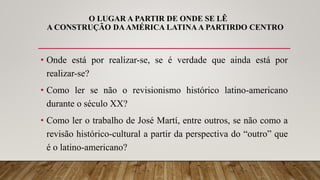 O LUGAR A PARTIR DE ONDE SE LÊ
A CONSTRUÇÃO DAAMÉRICA LATINA A PARTIRDO CENTRO
• Onde está por realizar-se, se é verdade que ainda está por
realizar-se?
• Como ler se não o revisionismo histórico latino-americano
durante o século XX?
• Como ler o trabalho de José Martí, entre outros, se não como a
revisão histórico-cultural a partir da perspectiva do “outro” que
é o latino-americano?
 