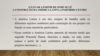 O LUGAR A PARTIR DE ONDE SE LÊ
A CONSTRUÇÃO DAAMÉRICA LATINA A PARTIRDO CENTRO
• A américa Latina é um dos campos de batalha onde os
diferentes sujeitos combatem pela construção de seu projeto em
função se suas memórias particulares.
• Nesse sentido a América Latina operaria de mesmo modo que
segundo Prasentij Duara, funciona a nação, ou seja, como
espaço a partir de onde combatem pelo poder, diferentes
projetos nacionais (...)
 