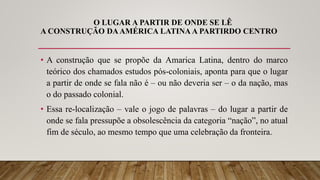 O LUGAR A PARTIR DE ONDE SE LÊ
A CONSTRUÇÃO DAAMÉRICA LATINA A PARTIRDO CENTRO
• A construção que se propõe da Amarica Latina, dentro do marco
teórico dos chamados estudos pós-coloniais, aponta para que o lugar
a partir de onde se fala não é – ou não deveria ser – o da nação, mas
o do passado colonial.
• Essa re-localização – vale o jogo de palavras – do lugar a partir de
onde se fala pressupõe a obsolescência da categoria “nação”, no atual
fim de século, ao mesmo tempo que uma celebração da fronteira.
 