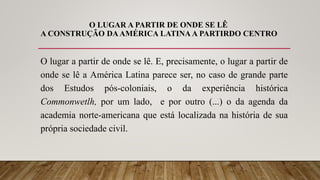 O LUGAR A PARTIR DE ONDE SE LÊ
A CONSTRUÇÃO DAAMÉRICA LATINA A PARTIRDO CENTRO
O lugar a partir de onde se lê. E, precisamente, o lugar a partir de
onde se lê a América Latina parece ser, no caso de grande parte
dos Estudos pós-coloniais, o da experiência histórica
Commonwetlh, por um lado, e por outro (...) o da agenda da
academia norte-americana que está localizada na história de sua
própria sociedade civil.
 
