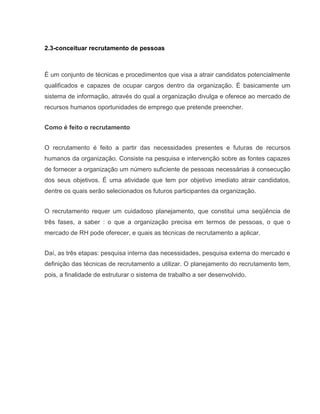 2.3-conceituar recrutamento de pessoas

É um conjunto de técnicas e procedimentos que visa a atrair candidatos potencialmente
qualificados e capazes de ocupar cargos dentro da organização. É basicamente um
sistema de informação, através do qual a organização divulga e oferece ao mercado de
recursos humanos oportunidades de emprego que pretende preencher.
Como é feito o recrutamento
O recrutamento é feito a partir das necessidades presentes e futuras de recursos
humanos da organização. Consiste na pesquisa e intervenção sobre as fontes capazes
de fornecer a organização um número suficiente de pessoas necessárias à consecução
dos seus objetivos. É uma atividade que tem por objetivo imediato atrair candidatos,
dentre os quais serão selecionados os futuros participantes da organização.
O recrutamento requer um cuidadoso planejamento, que constitui uma seqüência de
três fases, a saber : o que a organização precisa em termos de pessoas, o que o
mercado de RH pode oferecer, e quais as técnicas de recrutamento a aplicar.
Daí, as três etapas: pesquisa interna das necessidades, pesquisa externa do mercado e
definição das técnicas de recrutamento a utilizar. O planejamento do recrutamento tem,
pois, a finalidade de estruturar o sistema de trabalho a ser desenvolvido.

 