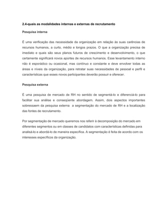2.4-quais as modalidades internas e externas de recrutamento
Pesquisa interna
É uma verificação das necessidade da organização em relação às suas carências de
recursos humanos, a curto, médio e longos prazos. O que a organização precisa de
imediato e quais são seus planos futuros de crescimento e desenvolvimento, o que
certamente significará novos aportes de recursos humanos. Esse levantamento interno
não é esporádico ou ocasional, mas contínuo e constante e deve envolver todas as
áreas e níveis da organização, para retratar suas necessidades de pessoal e perfil e
características que esses novos participantes deverão possuir e oferecer.
Pesquisa externa
É uma pesquisa de mercado de RH no sentido de segmentá-lo e diferenciá-lo para
facilitar sua análise e conseqüente abordagem. Assim, dois aspectos importantes
sobressaem da pesquisa externa a segmentação do mercado de RH e a localização
das fontes de recrutamento.
Por segmentação de mercado queremos nos referir à decomposição do mercado em
diferentes segmentos ou em classes de candidatos com características definidas para
analisá-lo e abordá-lo de maneira específica. A segmentação é feita de acordo com os
interesses específicos da organização.

 