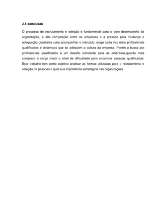2.5-conclusão
O processo de recrutamento e seleção é fundamental para o bom desempenho da
organização, a alta competição entre as empresas e a pressão pela mudança e
adequação constante para acompanhar o mercado, exige cada vez mais profissionais
qualificados e dinâmicos que se adéqüem a cultura da empresa. Porém a busca por
profissionais qualificados é um desafio constante para as empresas,quanto mais
complexo o cargo maior o nível de dificuldade para encontrar pessoas qualificadas.
Este trabalho tem como objetivo analisar as formas utilizadas para o recrutamento e
seleção de pessoas e qual sua importância estratégica nas organizações

 