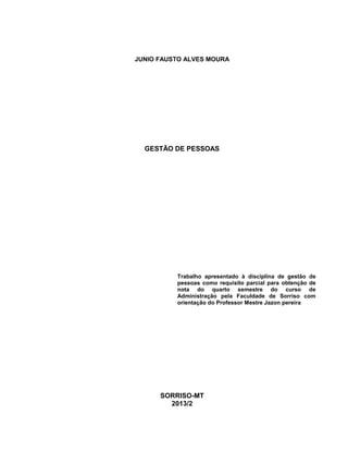 JUNIO FAUSTO ALVES MOURA

GESTÃO DE PESSOAS

Trabalho apresentado à disciplina de gestão de
pessoas como requisito parcial para obtenção de
nota do quarto semestre do curso de
Administração pela Faculdade de Sorriso com
orientação do Professor Mestre Jazon pereira

SORRISO-MT
2013/2

 