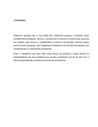 1-Introdução

Selecionar pessoas não é uma tarefa fácil. Selecionar pessoas é comparar seres
completamente desiguais. Para tal, o profissional de recursos humanos deve cercar-se
de cuidados, para diminuir a subjetividade na hora da comparação .veremos abaixo
uma minuciosa pesquisa para chegarmos a importância do mercado de trabalho suas
características e o recrutamento de pessoas .
Qual a importância que esse fator causa dentro da empresa e quais setores se
responsabilizam por esse problema que recrutar e selecionar nos dia de hoje com a
falta de especialização e também as formas de recrutamento.

 