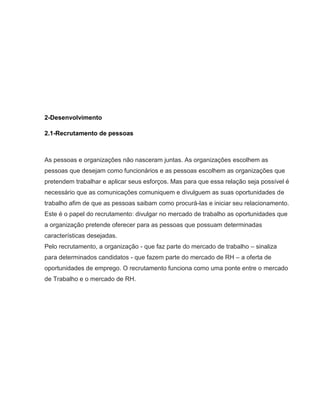 2-Desenvolvimento
2.1-Recrutamento de pessoas

As pessoas e organizações não nasceram juntas. As organizações escolhem as
pessoas que desejam como funcionários e as pessoas escolhem as organizações que
pretendem trabalhar e aplicar seus esforços. Mas para que essa relação seja possível é
necessário que as comunicações comuniquem e divulguem as suas oportunidades de
trabalho afim de que as pessoas saibam como procurá-las e iniciar seu relacionamento.
Este é o papel do recrutamento: divulgar no mercado de trabalho as oportunidades que
a organização pretende oferecer para as pessoas que possuam determinadas
características desejadas.
Pelo recrutamento, a organização - que faz parte do mercado de trabalho – sinaliza
para determinados candidatos - que fazem parte do mercado de RH – a oferta de
oportunidades de emprego. O recrutamento funciona como uma ponte entre o mercado
de Trabalho e o mercado de RH.

 