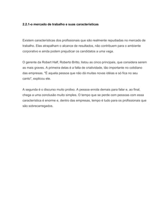 2.2.1-o mercado de trabalho e suas características

Existem características dos profissionais que são realmente repudiadas no mercado de
trabalho. Elas atrapalham o alcance de resultados, não contribuem para o ambiente
corporativo e ainda podem prejudicar os candidatos a uma vaga.

O gerente da Robert Half, Roberto Britto, listou as cinco principais, que considera serem
as mais graves. A primeira delas é a falta de criatividade, tão importante no cotidiano
das empresas. "É aquela pessoa que não dá muitas novas idéias e só fica no seu
canto", explicou ele.

A segunda é o discurso muito prolixo. A pessoa enrola demais para falar e, ao final,
chega a uma conclusão muito simples. O tempo que se perde com pessoas com essa
característica é enorme e, dentro das empresas, tempo é tudo para os profissionais que
são sobrecarregados.

 