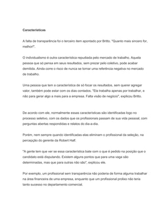 Características

A falta de transparência foi o terceiro item apontado por Britto. "Quanto mais sincero for,
melhor!".

O individualismo é outra característica repudiada pelo mercado de trabalho. Aquela
pessoa que só pensa em seus resultados, sem prezar pelo coletivo, pode acabar
demitida. Ainda corre o risco de nunca se tornar uma referência negativa no mercado
de trabalho.

Uma pessoa que tem a característica de só focar os resultados, sem querer agregar
valor, também pode estar com os dias contados. "Ela trabalha apenas por trabalhar, e
não para gerar algo a mais para a empresa. Falta visão de negócio", explicou Britto.

De acordo com ele, normalmente essas características são identificadas logo no
processo seletivo, com os dados que os profissionais passam de sua vida pessoal, com
perguntas abertas respondidas e relatos do dia-a-dia.

Porém, nem sempre quando identificadas elas eliminam o profissional da seleção, na
percepção do gerente da Robert Half.

"A gente tem que ver se essa característica bate com o que é pedido na posição que o
candidato está disputando. Existem alguns pontos que para uma vaga são
determinadas, mas que para outras não são", explicou ele.

Por exemplo, um profissional sem transparência não poderia de forma alguma trabalhar
na área financeira de uma empresa, enquanto que um profissional prolixo não teria
tanto sucesso no departamento comercial.

 