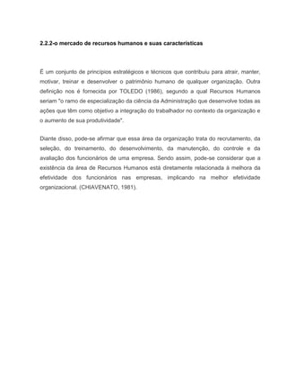 2.2.2-o mercado de recursos humanos e suas características

É um conjunto de princípios estratégicos e técnicos que contribuiu para atrair, manter,
motivar, treinar e desenvolver o patrimônio humano de qualquer organização. Outra
definição nos é fornecida por TOLEDO (1986), segundo a qual Recursos Humanos
seriam "o ramo de especialização da ciência da Administração que desenvolve todas as
ações que têm como objetivo a integração do trabalhador no contexto da organização e
o aumento de sua produtividade".
Diante disso, pode-se afirmar que essa área da organização trata do recrutamento, da
seleção, do treinamento, do desenvolvimento, da manutenção, do controle e da
avaliação dos funcionários de uma empresa. Sendo assim, pode-se considerar que a
existência da área de Recursos Humanos está diretamente relacionada à melhora da
efetividade dos funcionários nas empresas, implicando na melhor efetividade
organizacional. (CHIAVENATO, 1981).

 