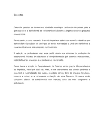 Conceitos

Gerenciar pessoas se tornou uma atividade estratégica dentro das empresas, pois a
globalização e o acirramento da concorrência nivelaram as organizações nos produtos
e nos preços.
Sendo assim, a cada momento fica mais importante selecionar novos funcionários que
demonstrem capacidade de absorção de novas habilidades e uma forte tendência a
reagir positivamente aos processos motivacionais.
A seleção de profissionais com esse perfil, aliada aos sistemas de avaliação de
desempenho focados em resultados e complementados por sistemas motivacionais,
poderão levar as empresas a se destacarem no mercado.
Dessa forma, a adoção do Gerenciamento de Pessoas será o grande diferencial entre
as empresas, visto que, cada vez mais, o bom atendimento aos clientes (internos e
externos), a racionalização dos custos, o cuidado com os bens da empresa (produtos,
insumos e ativos) e a permanente motivação de seus Recursos Humanos serão
condições básicas de sobrevivência num mercado cada vez mais competitivo e
globalizado.

 