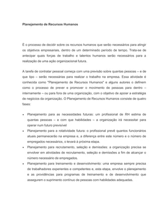Planejamento de Recursos Humanos

É o processo de decidir sobre os recursos humanos que serão necessários para atingir
os objetivos empresariais, dentro de um determinado período de tempo. Trata-se de
antecipar quais forças de trabalho e talentos humanos serão necessários para a
realização de uma ação organizacional futura.
A tarefa de contratar pessoal começa com uma previsão sobre quantas pessoas – e de
que tipo – serão necessárias para realizar o trabalho na empresa. Essa atividade é
conhecida como "Planejamento de Recursos Humanos" e alguns autores o definem
como o processo de prever e promover o movimento de pessoas para dentro –
internamente – ou para fora de uma organização, com o objetivo de apoiar a estratégia
de negócios da organização. O Planejamento de Recursos Humanos consiste de quatro
fases:
Planejamento para as necessidades futuras: um profissional de RH estima de
quantas pessoas – e com que habilidades – a organização irá necessitar para
operar num futuro previsível
Planejamento para a rotatividade futura: o profissional prevê quantos funcionários
atuais permanecerão na empresa e, a diferença entre este número e o número de
empregados necessários, o levará à próxima etapa.
Planejamento para recrutamento, seleção e demissões: a organização precisa se
envolver em atividades de recrutamento, seleção e demissões a fim de alcançar o
número necessário de empregados.
Planejamento para treinamento e desenvolvimento: uma empresa sempre precisa
de trabalhadores experientes e competentes e, esta etapa, envolve o planejamento
e as providências para programas de treinamento e de desenvolvimento que
assegurem o suprimento contínuo de pessoas com habilidades adequadas.

 