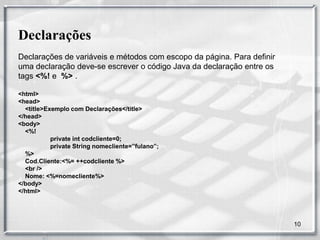 Declarações
Declarações de variáveis e métodos com escopo da página. Para definir
uma declaração deve-se escrever o código Java da declaração entre os
tags <%! e %> .

<html>
<head>
  <title>Exemplo com Declarações</title>
</head>
<body>
  <%!
           private int codcliente=0;
           private String nomecliente=”fulano”;
  %>
  Cod.Cliente:<%= ++codcliente %>
  <br />
  Nome: <%=nomecliente%>
</body>
</html>




                                                                        10
 