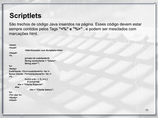 Scriptlets
São trechos de código Java inseridos na página. Esses código devem estar
sempre contidos pelos Tags "<%" e "%>" , e podem ser mesclados com
marcações html.

<html>
<head>
               <title>Exemplo com Scriptlets</title>
</head>
<%
               private int codcliente=0;
               String nomecliente = "fulano";
               String obs="";
%>
<body>
CodCliente: <%=++codcliente%> <br />
Nome Cliente: <%=nomecliente%> <br />
<%
               for(int x=0; i < 5; i++) {
                 if (!x%2==0)
        obs = "Cliente Especial";
     else
                     obs = "Cliente básico";
%>
<%= obs %>
</body>
</html>



                                                                           11
 