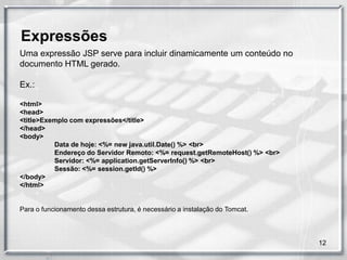 Expressões
Uma expressão JSP serve para incluir dinamicamente um conteúdo no
documento HTML gerado.

Ex.:

<html>
<head>
<title>Exemplo com expressões</title>
</head>
<body>
          Data de hoje: <%= new java.util.Date() %> <br>
          Endereço do Servidor Remoto: <%= request.getRemoteHost() %> <br>
          Servidor: <%= application.getServerInfo() %> <br>
          Sessão: <%= session.getId() %>
</body>
</html>


Para o funcionamento dessa estrutura, é necessário a instalação do Tomcat.



                                                                             12
 
