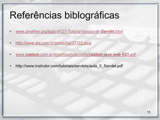 Referências biblográficas
•   www.javafree.org/topic-9127-Tutorial-basico-de-Servlet.html

•   http://www.guj.com.br/posts/list/37122.java

•   www.caelum.com.br/downloads/apostila/caelum-java-web-fj21.pdf

•   http://www.instrutor.com/tutoriais/servlets/aula_3_Servlet.pdf




                                                                     13
 