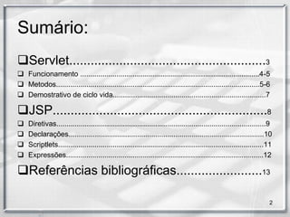 Sumário:
Servlet.......................................................3
 Funcionamento .........................................................................................4-5
 Metodos.....................................................................................................5-6
 Demostrativo de ciclo vida............................................................................7

JSP............................................................8
   Diretivas........................................................................................................9
   Declaraçôes.................................................................................................10
   Scriptlets......................................................................................................11
   Expressões..................................................................................................12

Referências bibliográficas........................13

                                                                                                                    2
 