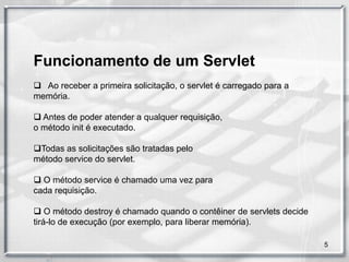 Funcionamento de um Servlet
 Ao receber a primeira solicitação, o servlet é carregado para a
memória.

 Antes de poder atender a qualquer requisição,
o método init é executado.

Todas as solicitações são tratadas pelo
método service do servlet.

 O método service é chamado uma vez para
cada requisição.

 O método destroy é chamado quando o contêiner de servlets decide
tirá-lo de execução (por exemplo, para liberar memória).

                                                                     5
 