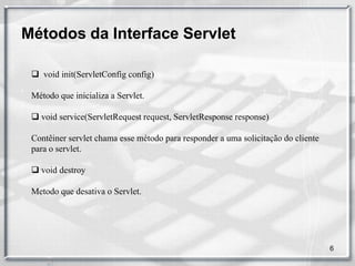 Métodos da Interface Servlet

  void init(ServletConfig config)

 Método que inicializa a Servlet.

  void service(ServletRequest request, ServletResponse response)

 Contêiner servlet chama esse método para responder a uma solicitação do cliente
 para o servlet.

  void destroy

 Metodo que desativa o Servlet.




                                                                                   6
 