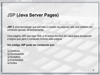 JSP (Java Server Pages)

JSP é uma tecnologia que permite a criação de páginas web que exibem um
conteúdo gerado dinamicamente.

Uma página JSP usa tags XML e scriplets escritos em Java para encapsular
a lógica que gera o conteúdo exibido pela página.

Um código JSP pode ser composto por:

 Diretivas
 Declarações
 Scriptlets
 Expressões
 Ações

                                                                           8
 