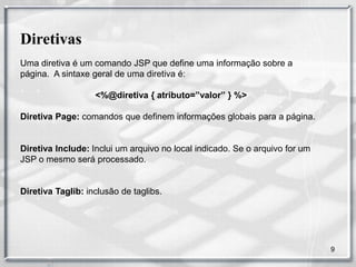 Diretivas
Uma diretiva é um comando JSP que define uma informação sobre a
página. A sintaxe geral de uma diretiva é:

                   <%@diretiva { atributo=”valor” } %>

Diretiva Page: comandos que definem informações globais para a página.


Diretiva Include: Inclui um arquivo no local indicado. Se o arquivo for um
JSP o mesmo será processado.


Diretiva Taglib: inclusão de taglibs.




                                                                             9
 
