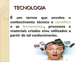 TECNOLOGIA É um termo que envolve o conhecimento técnico e  científico  e as  ferramentas , processos e materiais criados e/ou utilizados a partir de tal conhecimento. 